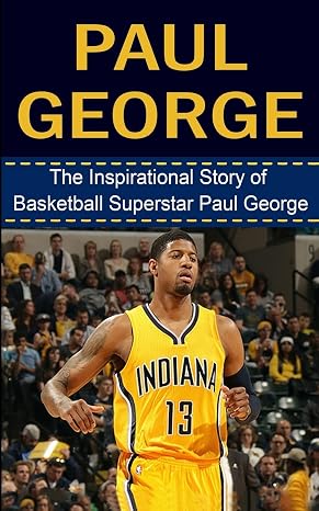 Paul George: The Inspirational Story of Basketball Superstar Paul George (Paul George Unauthorized Biography, Indiana Pacers, Fresno State, NBA Books)